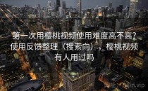 第一次用樱桃视频使用难度高不高？使用反馈整理（搜索向），樱桃视频有人用过吗