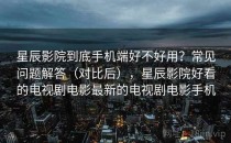 星辰影院到底手机端好不好用？常见问题解答（对比后），星辰影院好看的电视剧电影最新的电视剧电影手机
