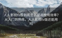 人人影视tv版到底怎么提高使用效率？从入门到熟练，人人影视tv版还能用吗