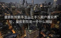 星辰影院新手怎么上手？用户真实评价，星辰影院是一个什么网站