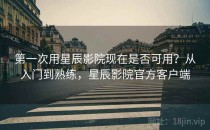 第一次用星辰影院现在是否可用？从入门到熟练，星辰影院官方客户端