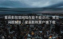 星辰影院官网现在能不能访问：常见问题解答，星辰影院客户端下载