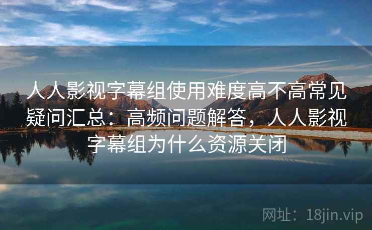 人人影视字幕组使用难度高不高常见疑问汇总：高频问题解答，人人影视字幕组为什么资源关闭  第1张