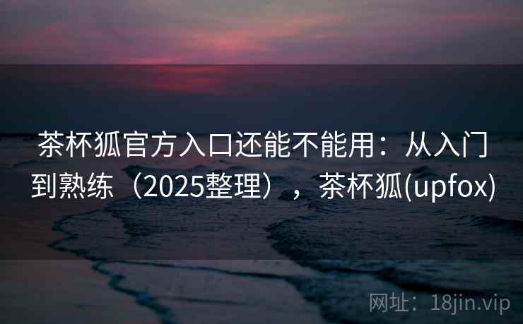 茶杯狐官方入口还能不能用：从入门到熟练（2025整理），茶杯狐(upfox)  第1张