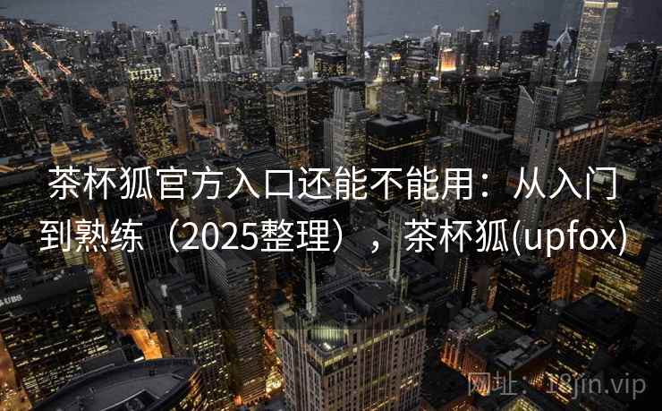 茶杯狐官方入口还能不能用：从入门到熟练（2025整理），茶杯狐(upfox)  第2张