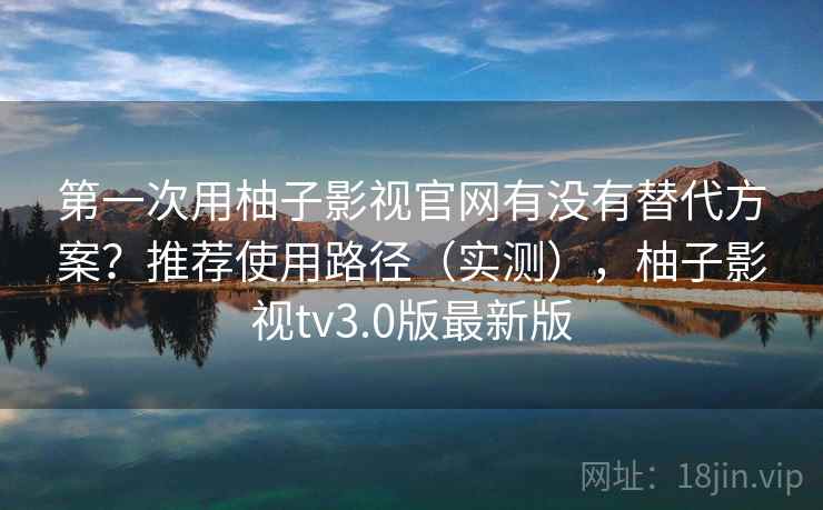 第一次用柚子影视官网有没有替代方案？推荐使用路径（实测），柚子影视tv3.0版最新版  第1张