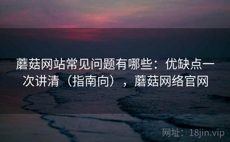 蘑菇网站常见问题有哪些：优缺点一次讲清（指南向），蘑菇网络官网  第1张