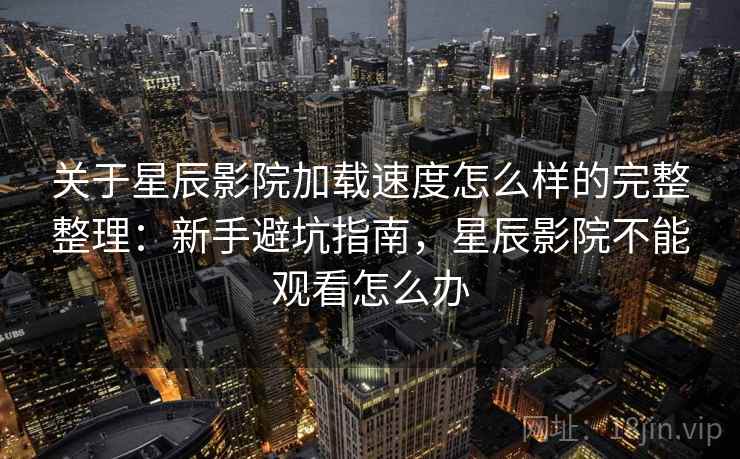 关于星辰影院加载速度怎么样的完整整理：新手避坑指南，星辰影院不能观看怎么办  第2张