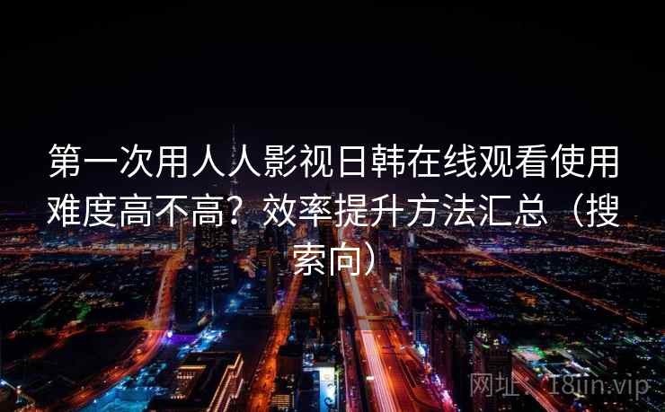第一次用人人影视日韩在线观看使用难度高不高？效率提升方法汇总（搜索向）  第2张