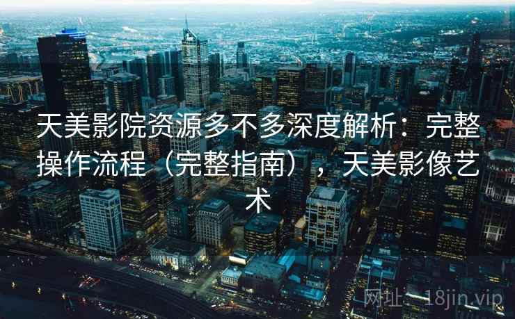 天美影院资源多不多深度解析：完整操作流程（完整指南），天美影像艺术  第2张