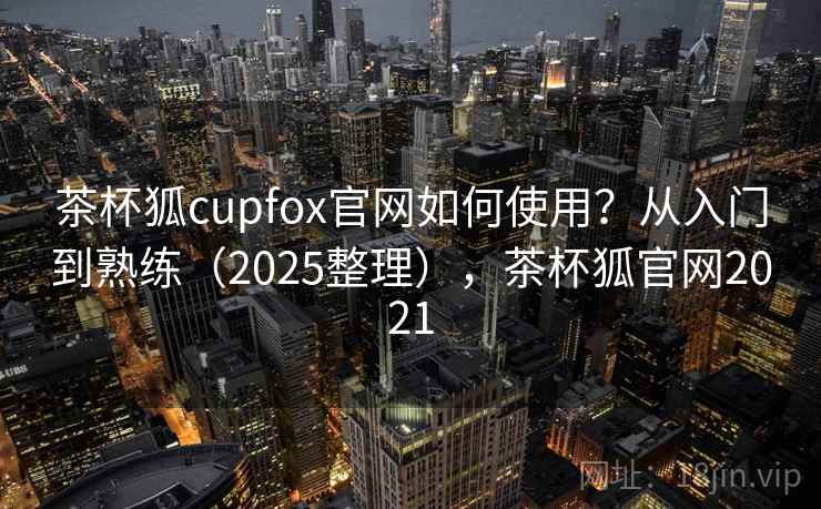茶杯狐cupfox官网如何使用？从入门到熟练（2025整理），茶杯狐官网2021  第1张