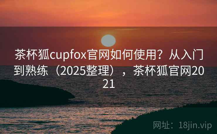 茶杯狐cupfox官网如何使用？从入门到熟练（2025整理），茶杯狐官网2021  第2张
