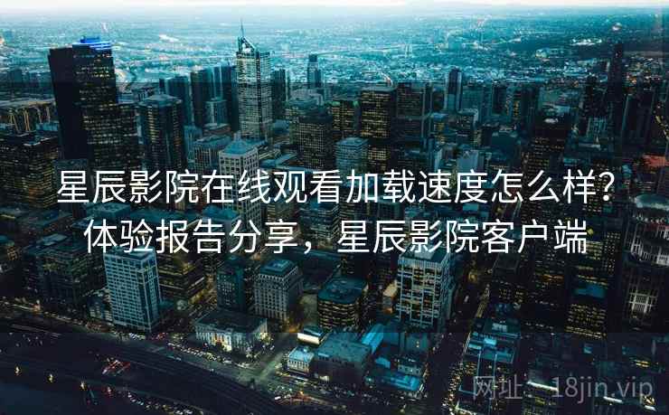 星辰影院在线观看加载速度怎么样？体验报告分享，星辰影院客户端  第1张