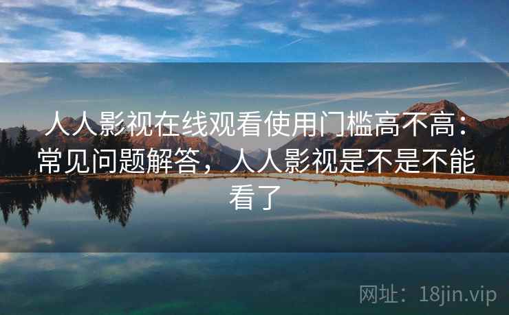 人人影视在线观看使用门槛高不高：常见问题解答，人人影视是不是不能看了  第2张
