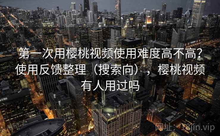 第一次用樱桃视频使用难度高不高？使用反馈整理（搜索向），樱桃视频有人用过吗  第1张