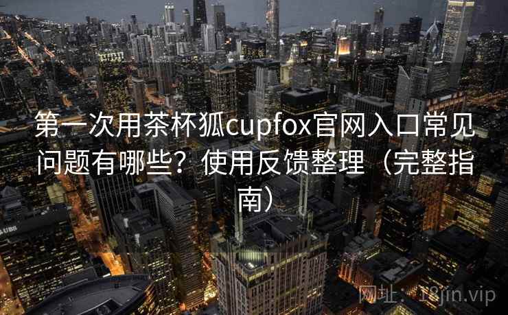 第一次用茶杯狐cupfox官网入口常见问题有哪些？使用反馈整理（完整指南）  第1张