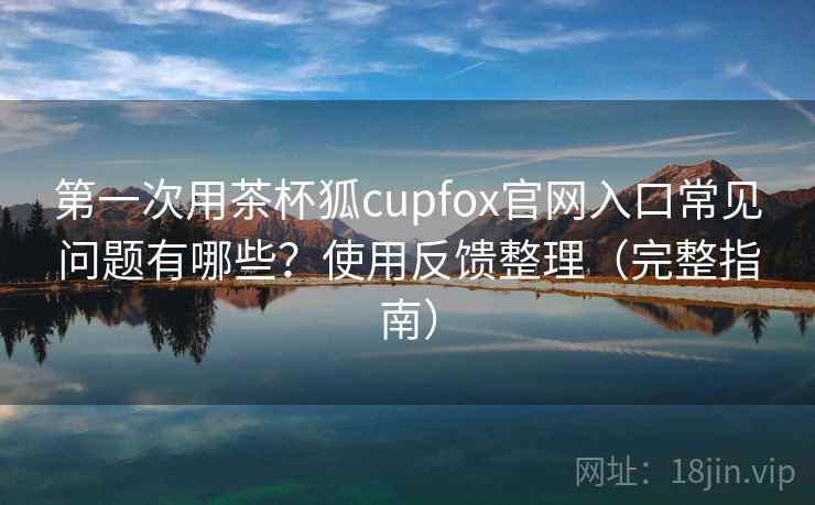 第一次用茶杯狐cupfox官网入口常见问题有哪些？使用反馈整理（完整指南）  第2张