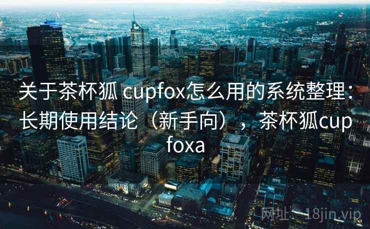 关于茶杯狐 cupfox怎么用的系统整理：长期使用结论（新手向），茶杯狐cupfoxa  第2张
