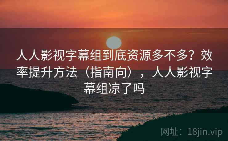 人人影视字幕组到底资源多不多？效率提升方法（指南向），人人影视字幕组凉了吗  第2张