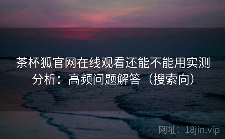 茶杯狐官网在线观看还能不能用实测分析：高频问题解答（搜索向）  第2张