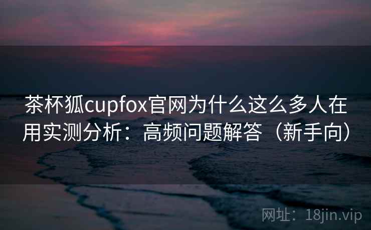 茶杯狐cupfox官网为什么这么多人在用实测分析：高频问题解答（新手向）  第1张