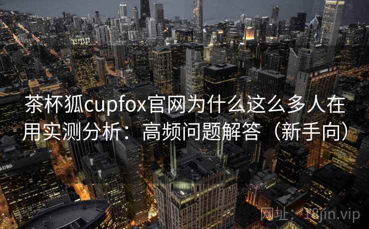 茶杯狐cupfox官网为什么这么多人在用实测分析：高频问题解答（新手向）  第2张