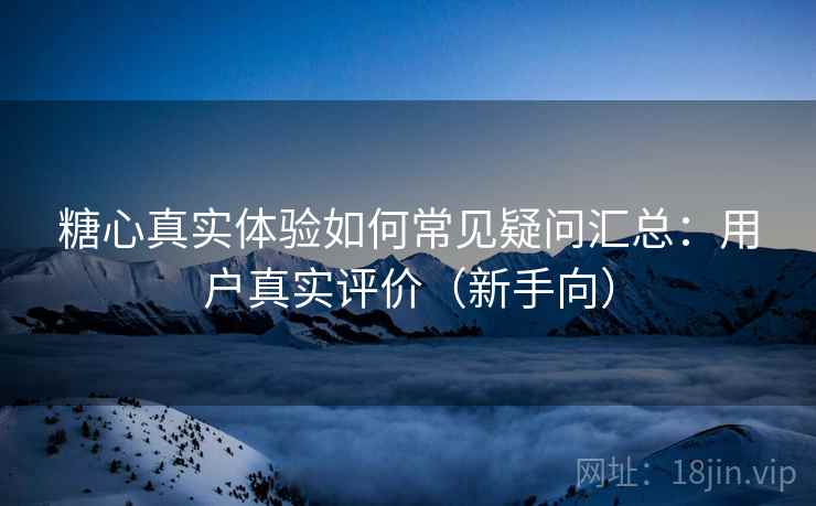 糖心真实体验如何常见疑问汇总：用户真实评价（新手向）  第2张