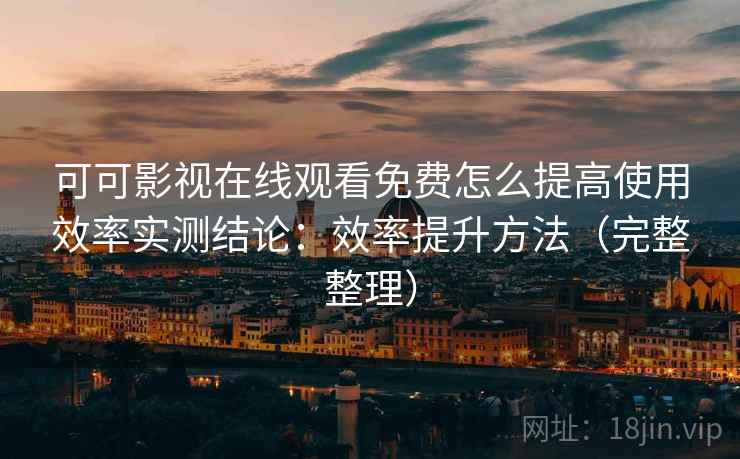 可可影视在线观看免费怎么提高使用效率实测结论：效率提升方法（完整整理）  第2张