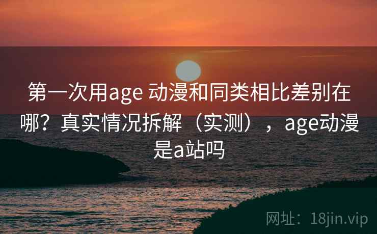 第一次用age 动漫和同类相比差别在哪？真实情况拆解（实测），age动漫是a站吗  第2张