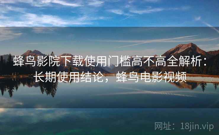 蜂鸟影院下载使用门槛高不高全解析：长期使用结论，蜂鸟电影视频  第1张
