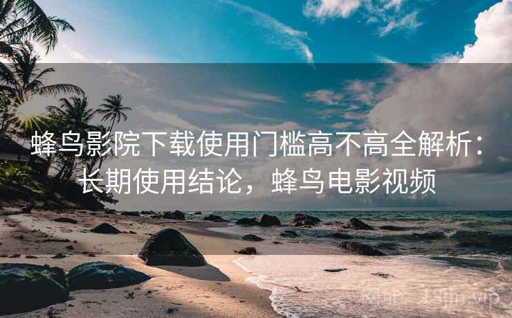 蜂鸟影院下载使用门槛高不高全解析：长期使用结论，蜂鸟电影视频  第2张