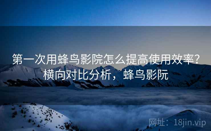 第一次用蜂鸟影院怎么提高使用效率？横向对比分析，蜂鸟影阮  第2张