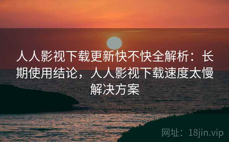 人人影视下载更新快不快全解析：长期使用结论，人人影视下载速度太慢解决方案  第2张