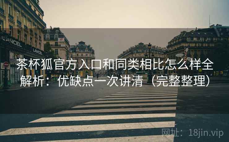 茶杯狐官方入口和同类相比怎么样全解析：优缺点一次讲清（完整整理）  第1张