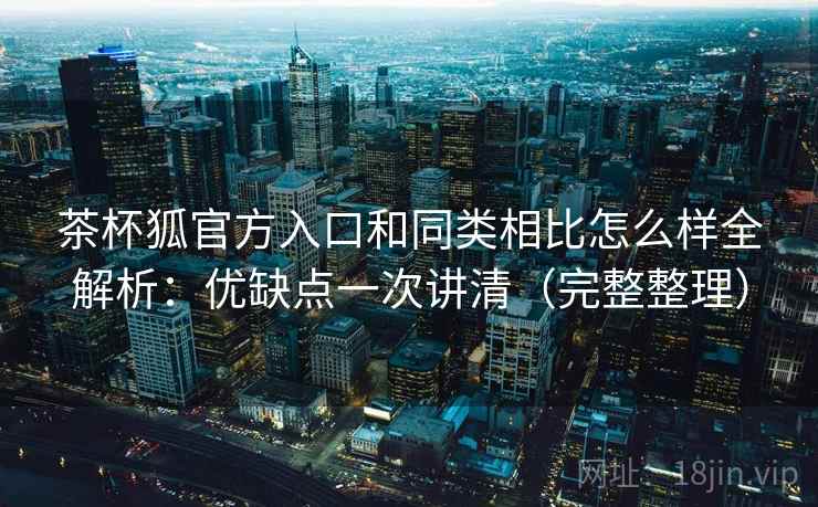 茶杯狐官方入口和同类相比怎么样全解析：优缺点一次讲清（完整整理）  第2张