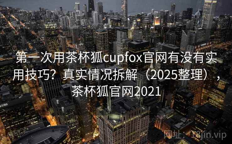 第一次用茶杯狐cupfox官网有没有实用技巧？真实情况拆解（2025整理），茶杯狐官网2021  第1张