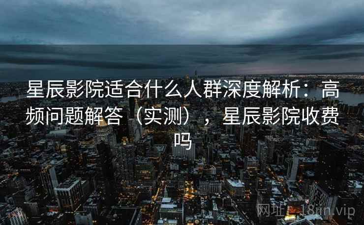星辰影院适合什么人群深度解析：高频问题解答（实测），星辰影院收费吗  第2张