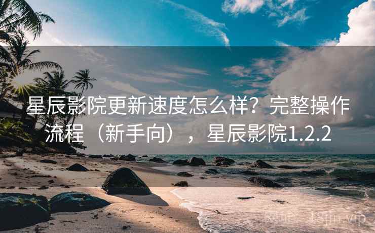 星辰影院更新速度怎么样？完整操作流程（新手向），星辰影院1.2.2  第2张