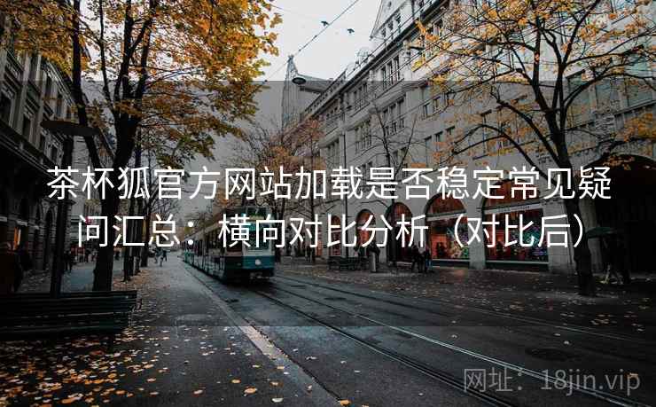 茶杯狐官方网站加载是否稳定常见疑问汇总:横向对比分析(对比后) 第2张 茶杯狐官方网站加载是否稳定常见疑问汇总:横向对比分析(对比后) 第2张