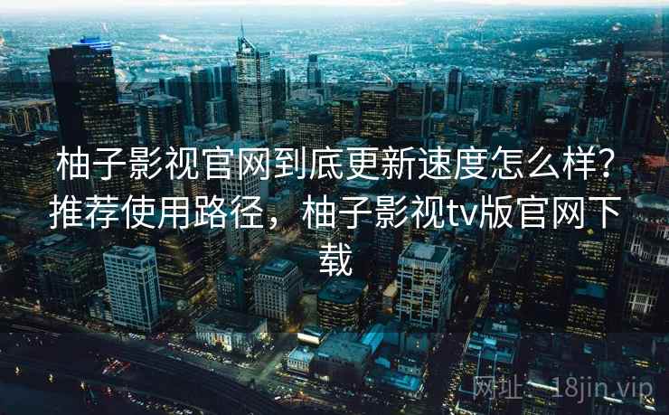 柚子影视官网到底更新速度怎么样?推荐使用路径,柚子影视tv版官网下载 第1张 柚子影视官网到底更新速度怎么样?推荐使用路径,柚子影视tv版官网下载 第1张