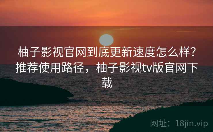 柚子影视官网到底更新速度怎么样?推荐使用路径,柚子影视tv版官网下载 第2张 柚子影视官网到底更新速度怎么样?推荐使用路径,柚子影视tv版官网下载 第2张