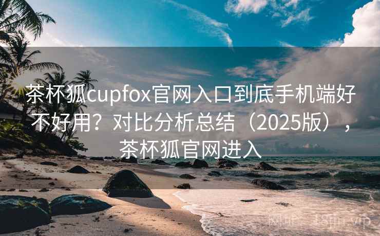 茶杯狐cupfox官网入口到底手机端好不好用?对比分析总结(2025版),茶杯狐官网进入 第2张 茶杯狐cupfox官网入口到底手机端好不好用?对比分析总结(2025版),茶杯狐官网进入 第2张