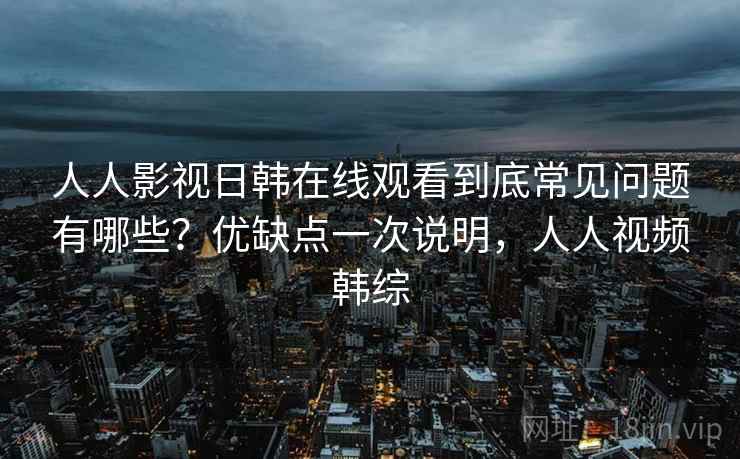 人人影视日韩在线观看到底常见问题有哪些?优缺点一次说明,人人视频韩综 第2张 人人影视日韩在线观看到底常见问题有哪些?优缺点一次说明,人人视频韩综 第2张