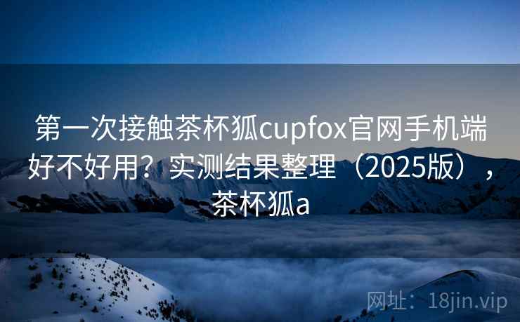 第一次接触茶杯狐cupfox官网手机端好不好用?实测结果整理(2025版),茶杯狐a 第2张 第一次接触茶杯狐cupfox官网手机端好不好用?实测结果整理(2025版),茶杯狐a 第2张