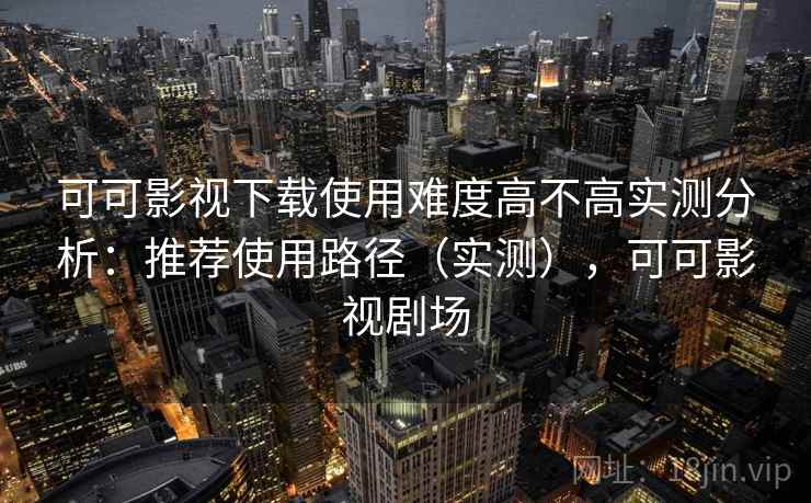 可可影视下载使用难度高不高实测分析:推荐使用路径(实测),可可影视剧场 第2张 可可影视下载使用难度高不高实测分析:推荐使用路径(实测),可可影视剧场 第2张