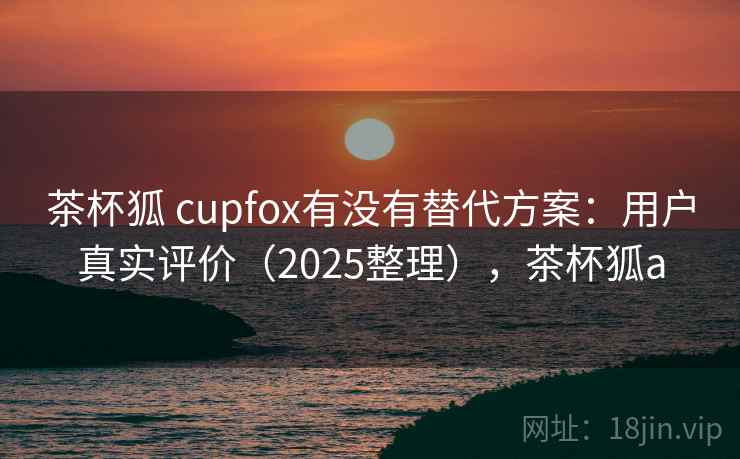 茶杯狐 cupfox有没有替代方案:用户真实评价(2025整理),茶杯狐a 第1张 茶杯狐 cupfox有没有替代方案:用户真实评价(2025整理),茶杯狐a 第1张