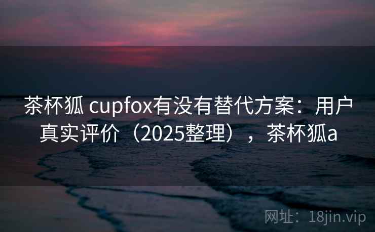茶杯狐 cupfox有没有替代方案:用户真实评价(2025整理),茶杯狐a 第2张 茶杯狐 cupfox有没有替代方案:用户真实评价(2025整理),茶杯狐a 第2张